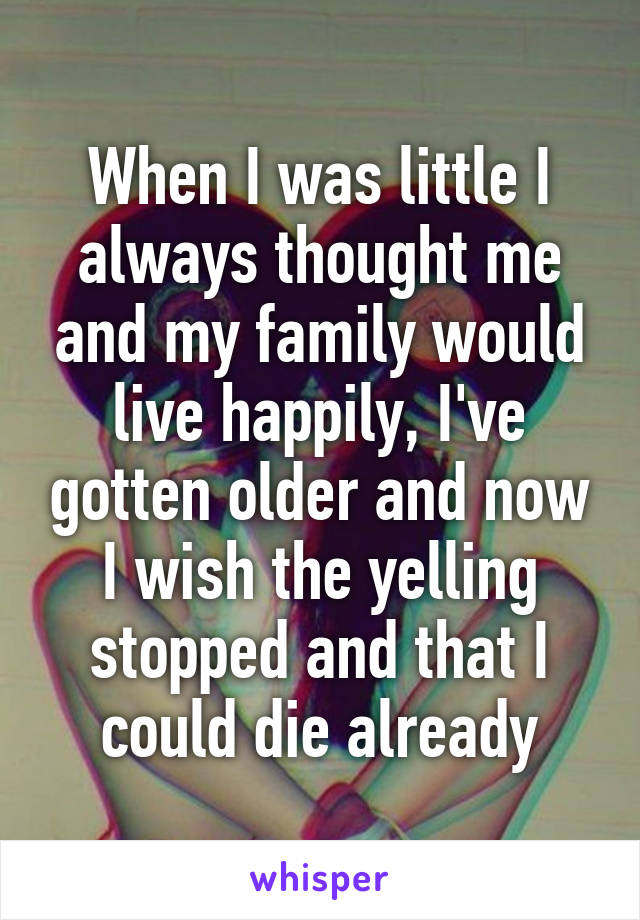 When I was little I always thought me and my family would live happily, I've gotten older and now I wish the yelling stopped and that I could die already