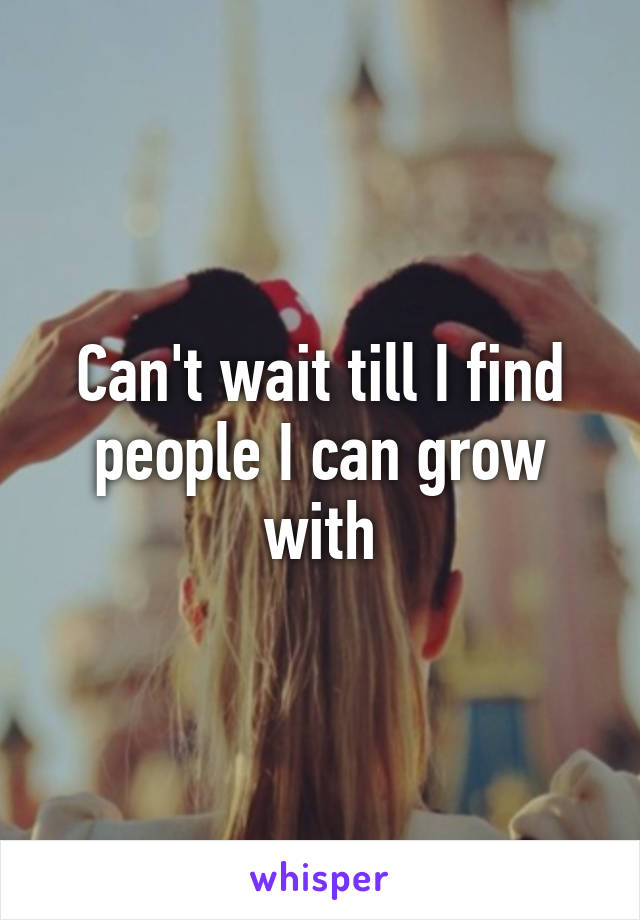 Can't wait till I find people I can grow with