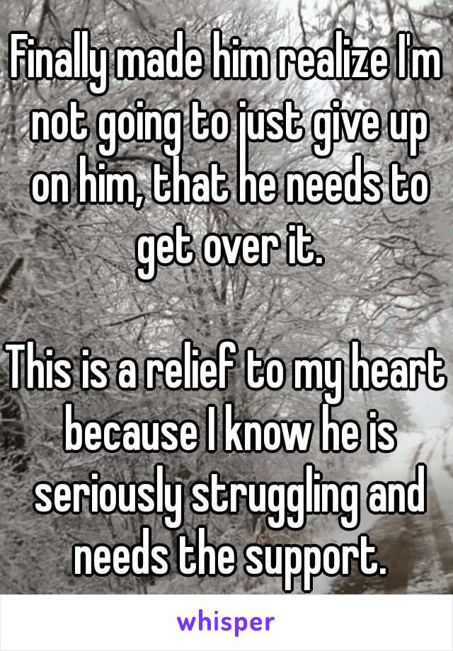 Finally made him realize I'm not going to just give up on him, that he needs to get over it.

This is a relief to my heart because I know he is seriously struggling and needs the support.