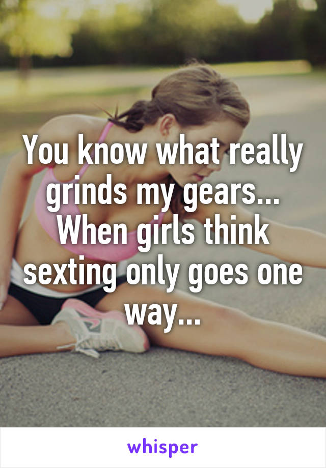 You know what really grinds my gears... When girls think sexting only goes one way...