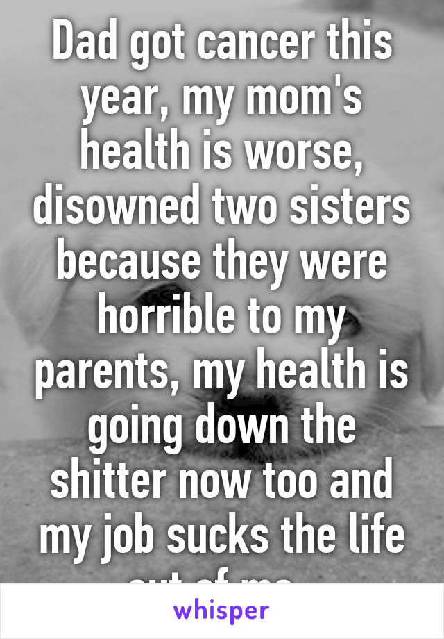 Dad got cancer this year, my mom's health is worse, disowned two sisters because they were horrible to my parents, my health is going down the shitter now too and my job sucks the life out of me, 