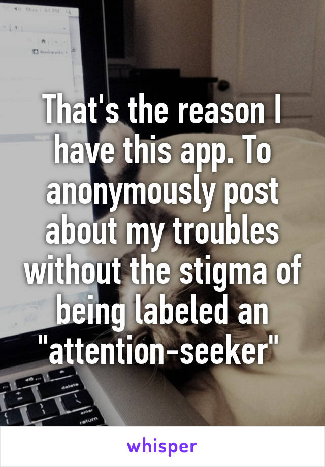 That's the reason I have this app. To anonymously post about my troubles without the stigma of being labeled an "attention-seeker" 