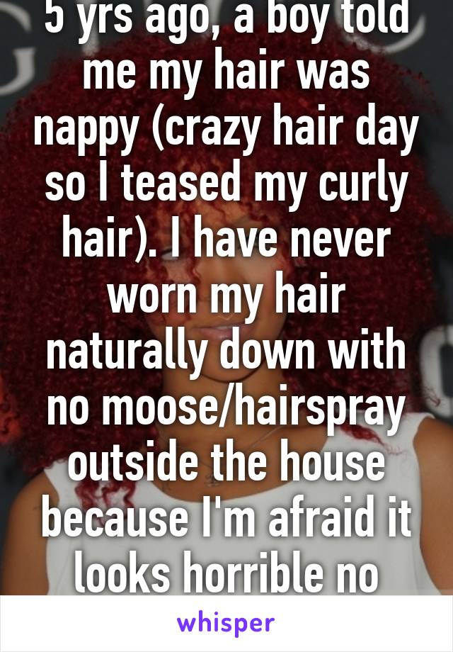 5 yrs ago, a boy told me my hair was nappy (crazy hair day so I teased my curly hair). I have never worn my hair naturally down with no moose/hairspray outside the house because I'm afraid it looks horrible no matter what I think.