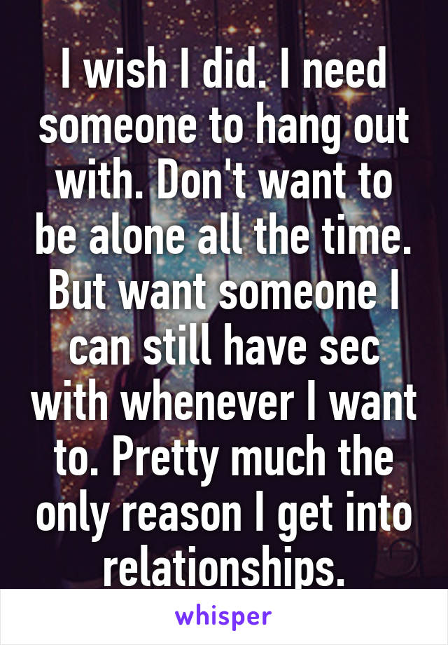 I wish I did. I need someone to hang out with. Don't want to be alone all the time. But want someone I can still have sec with whenever I want to. Pretty much the only reason I get into relationships.