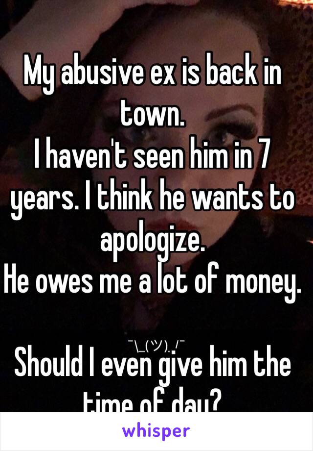 My abusive ex is back in town. 
I haven't seen him in 7 years. I think he wants to apologize.
He owes me a lot of money. 

Should I even give him the time of day?