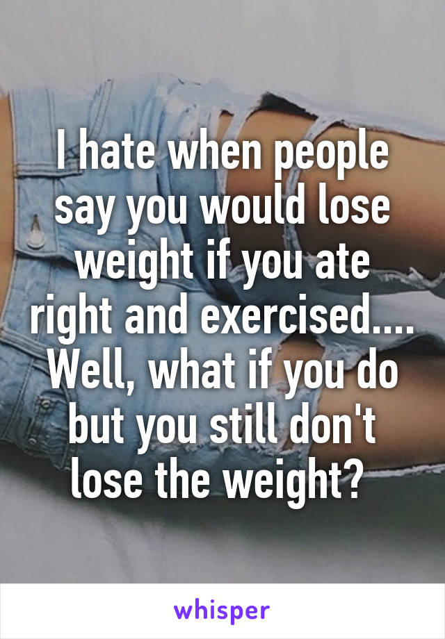 I hate when people say you would lose weight if you ate right and exercised.... Well, what if you do but you still don't lose the weight? 