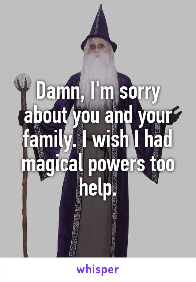 Damn, I'm sorry about you and your family. I wish I had magical powers too help.