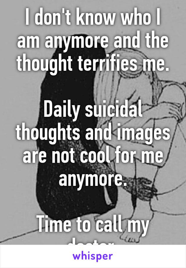 I don't know who I am anymore and the thought terrifies me.

Daily suicidal thoughts and images are not cool for me anymore.

Time to call my doctor.