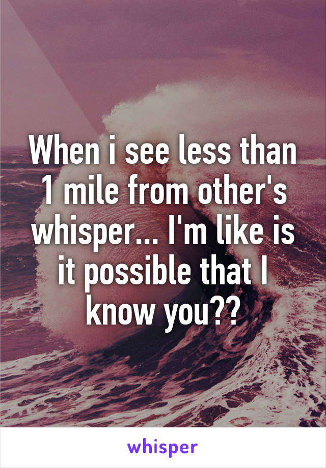 When i see less than 1 mile from other's whisper... I'm like is it possible that I know you??