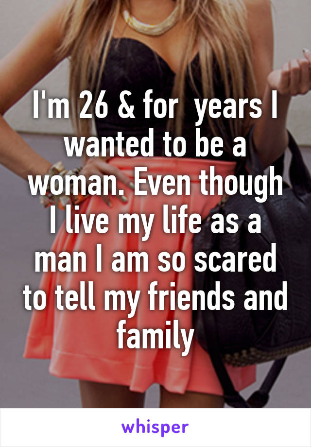 I'm 26 & for  years I wanted to be a woman. Even though I live my life as a man I am so scared to tell my friends and family