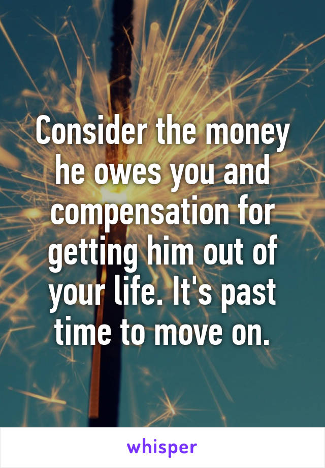 Consider the money he owes you and compensation for getting him out of your life. It's past time to move on.