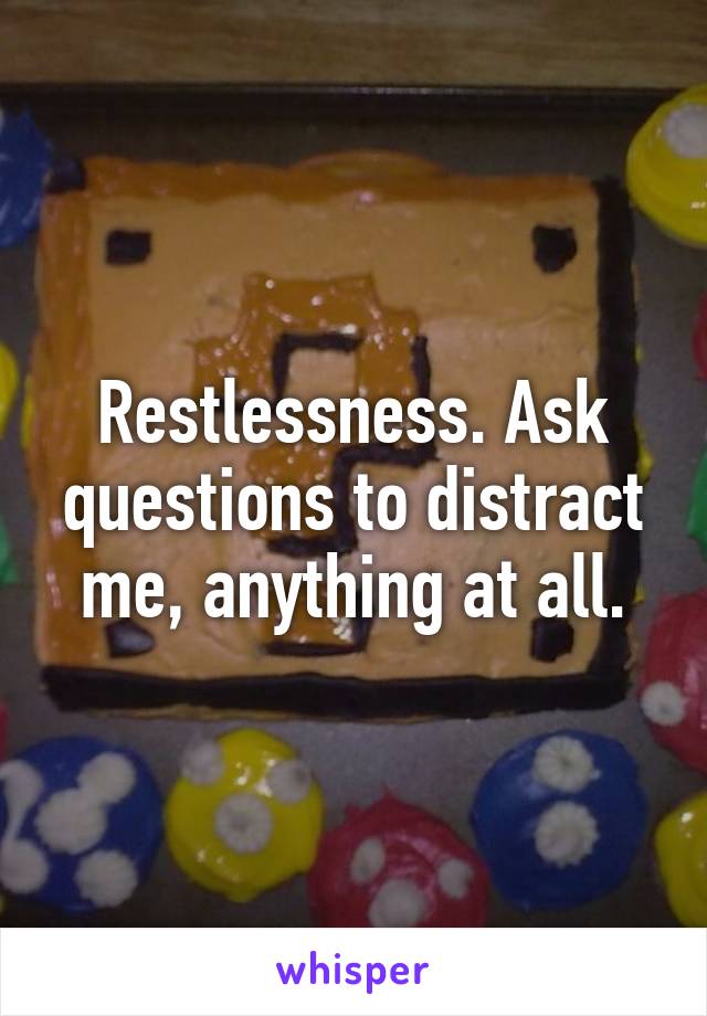 Restlessness. Ask questions to distract me, anything at all.