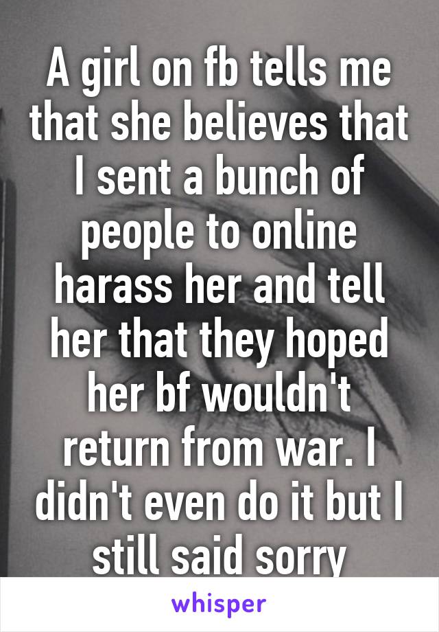 A girl on fb tells me that she believes that I sent a bunch of people to online harass her and tell her that they hoped her bf wouldn't return from war. I didn't even do it but I still said sorry