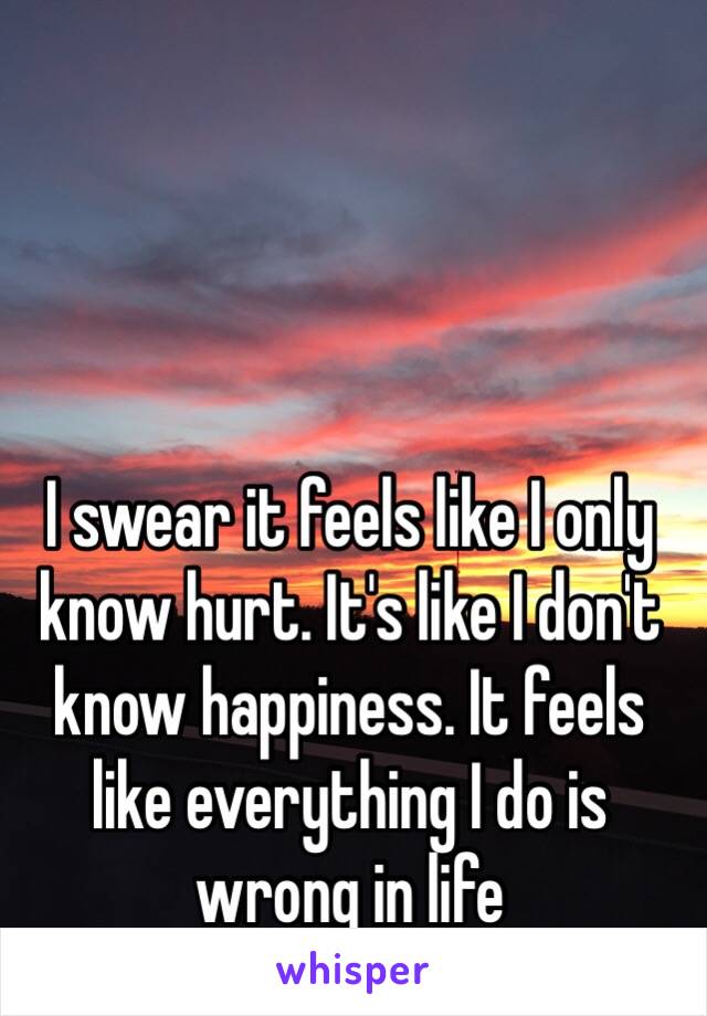 I swear it feels like I only know hurt. It's like I don't know happiness. It feels like everything I do is wrong in life