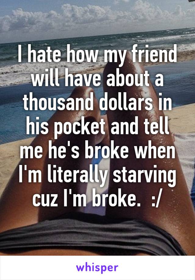 I hate how my friend will have about a thousand dollars in his pocket and tell me he's broke when I'm literally starving cuz I'm broke.  :/
