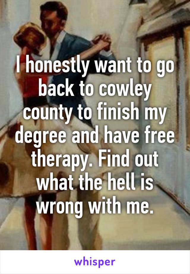 I honestly want to go back to cowley county to finish my degree and have free therapy. Find out what the hell is wrong with me.