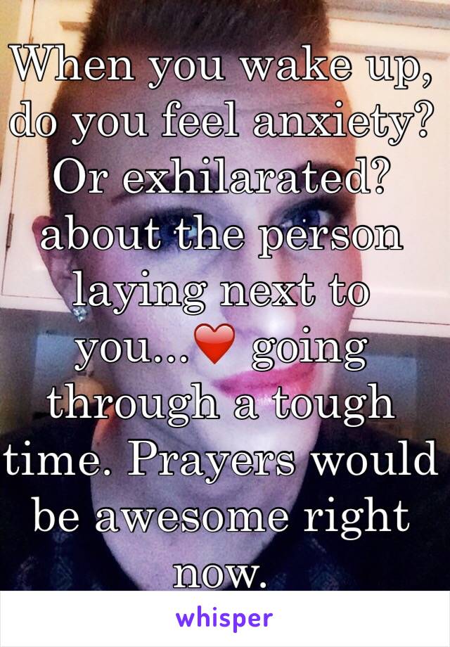 When you wake up, do you feel anxiety? Or exhilarated?  about the person laying next to you...❤️ going through a tough time. Prayers would be awesome right now.