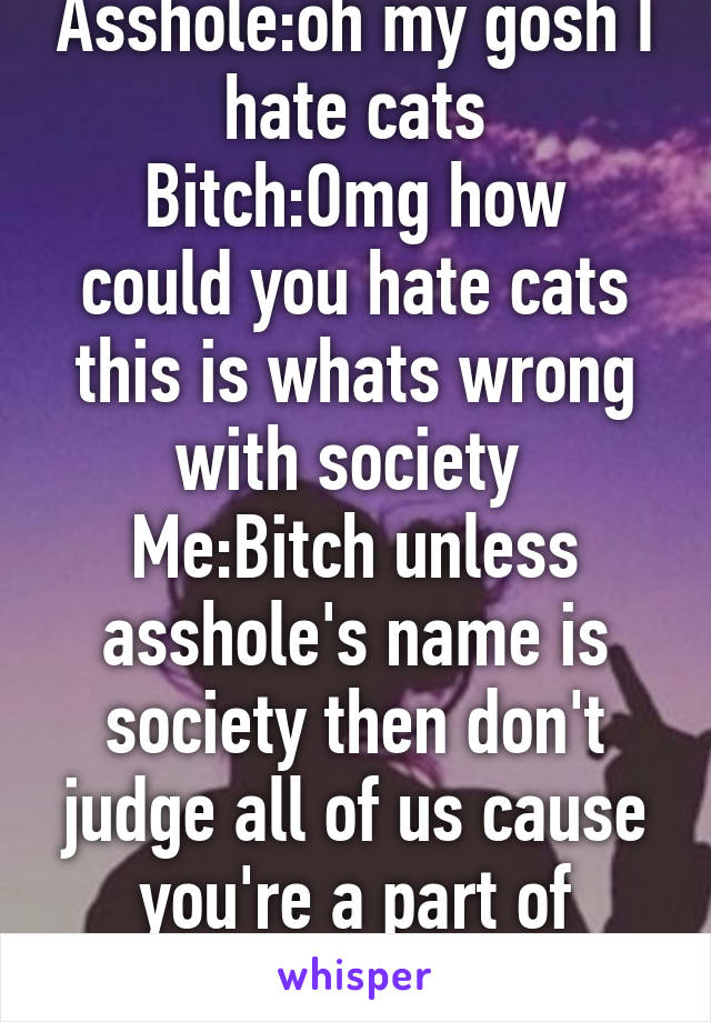 Asshole:oh my gosh I hate cats
Bitch:Omg how could you hate cats this is whats wrong with society 
Me:Bitch unless asshole's name is society then don't judge all of us cause you're a part of society! 