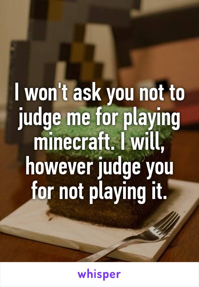 I won't ask you not to judge me for playing minecraft. I will, however judge you for not playing it.