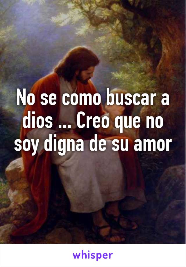 No se como buscar a dios ... Creo que no soy digna de su amor 