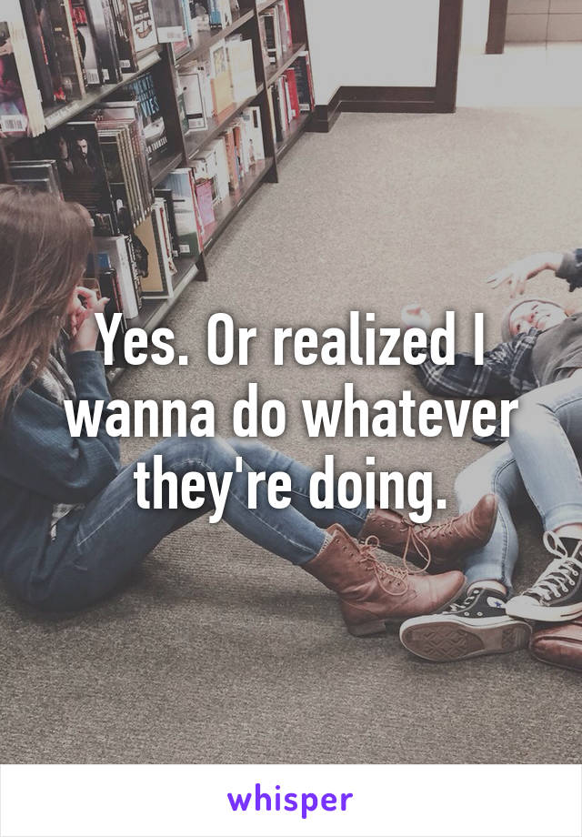 Yes. Or realized I wanna do whatever they're doing.