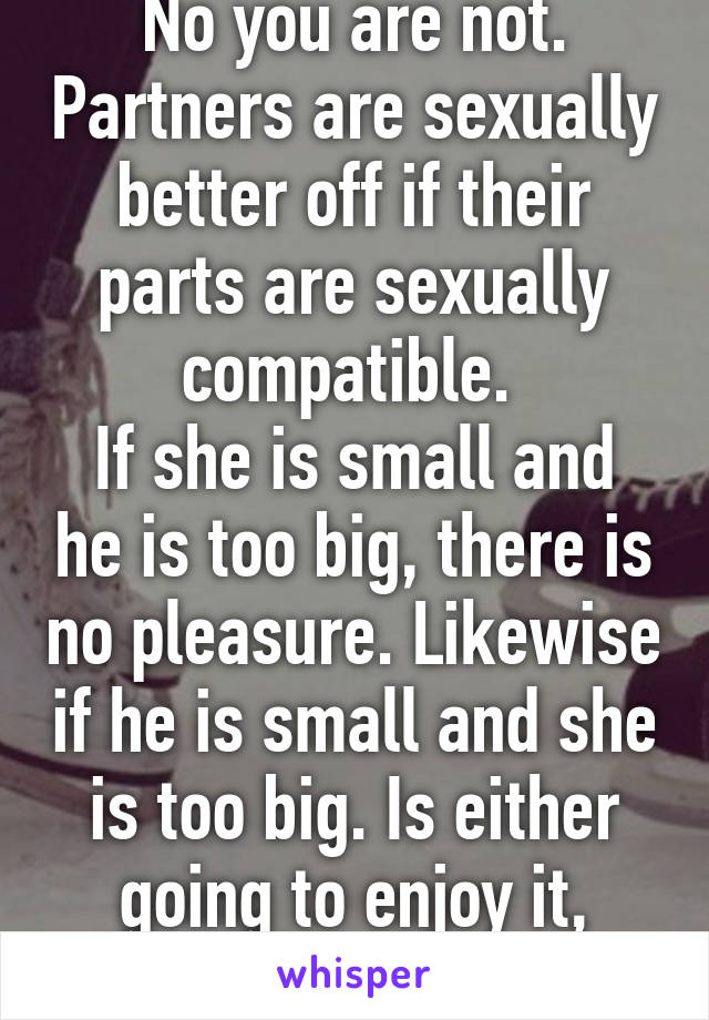 No you are not. Partners are sexually better off if their parts are sexually compatible. 
If she is small and he is too big, there is no pleasure. Likewise if he is small and she is too big. Is either going to enjoy it, honestly?