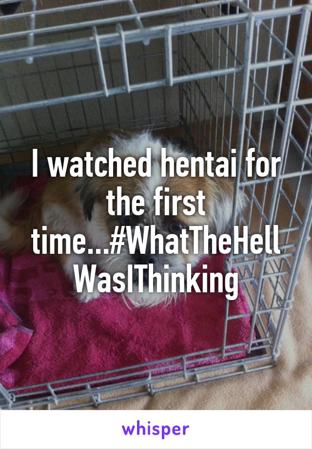 I watched hentai for the first time...#WhatTheHellWasIThinking