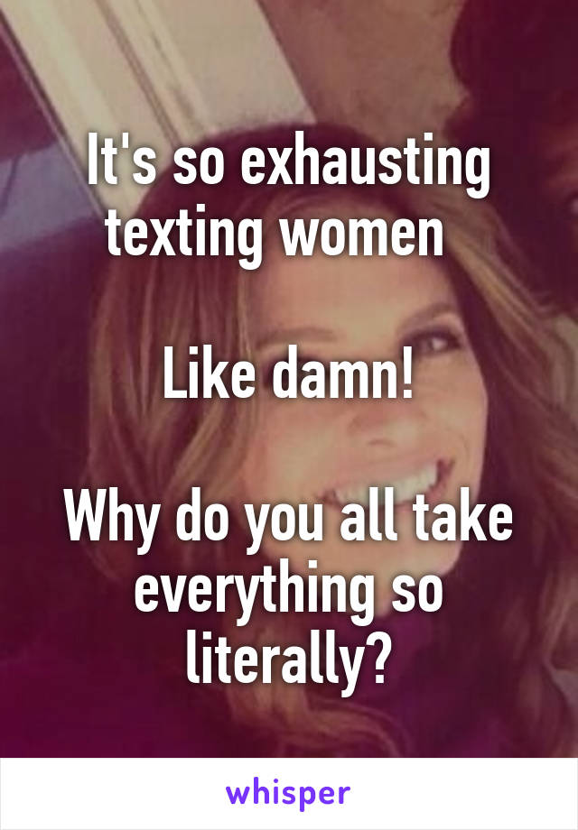 It's so exhausting texting women  

Like damn!

Why do you all take everything so literally?