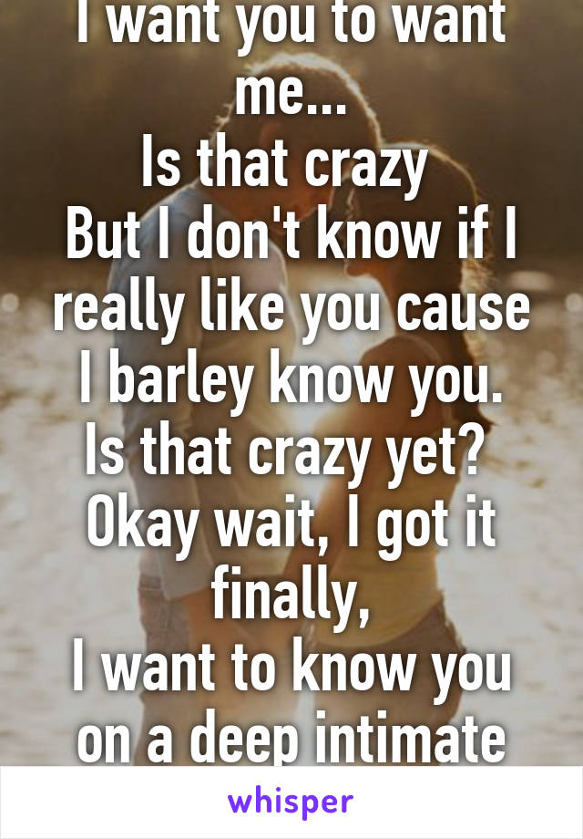 I want you to want me...
Is that crazy 
But I don't know if I really like you cause I barley know you.
Is that crazy yet? 
Okay wait, I got it finally,
I want to know you on a deep intimate personal level