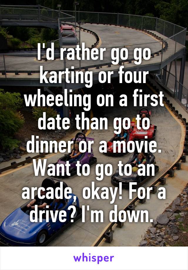 I'd rather go go karting or four wheeling on a first date than go to dinner or a movie. Want to go to an arcade, okay! For a drive? I'm down. 