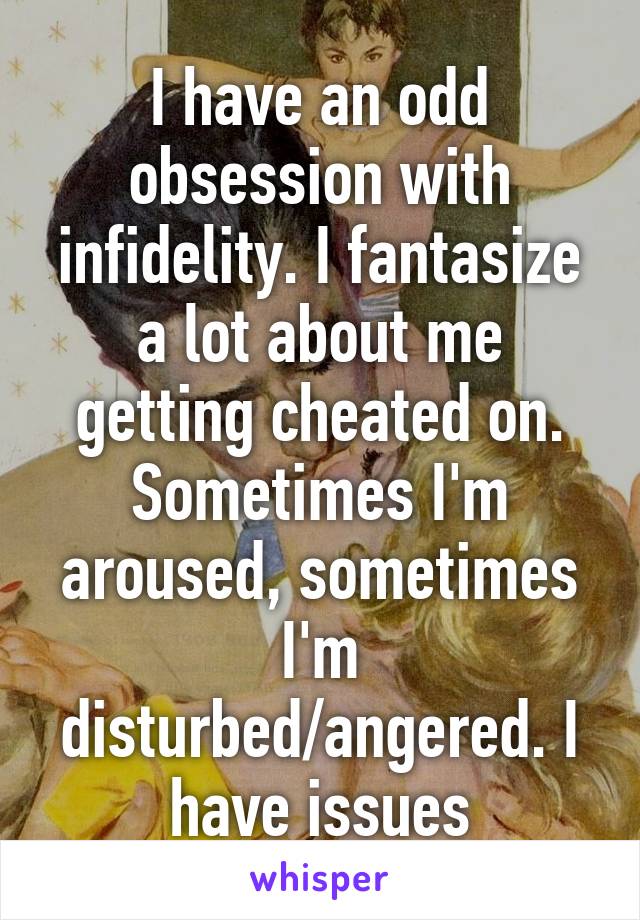 I have an odd obsession with infidelity. I fantasize a lot about me getting cheated on. Sometimes I'm aroused, sometimes I'm disturbed/angered. I have issues