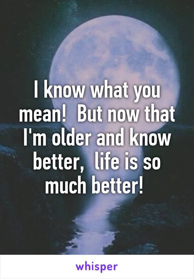 I know what you mean!  But now that I'm older and know better,  life is so much better! 