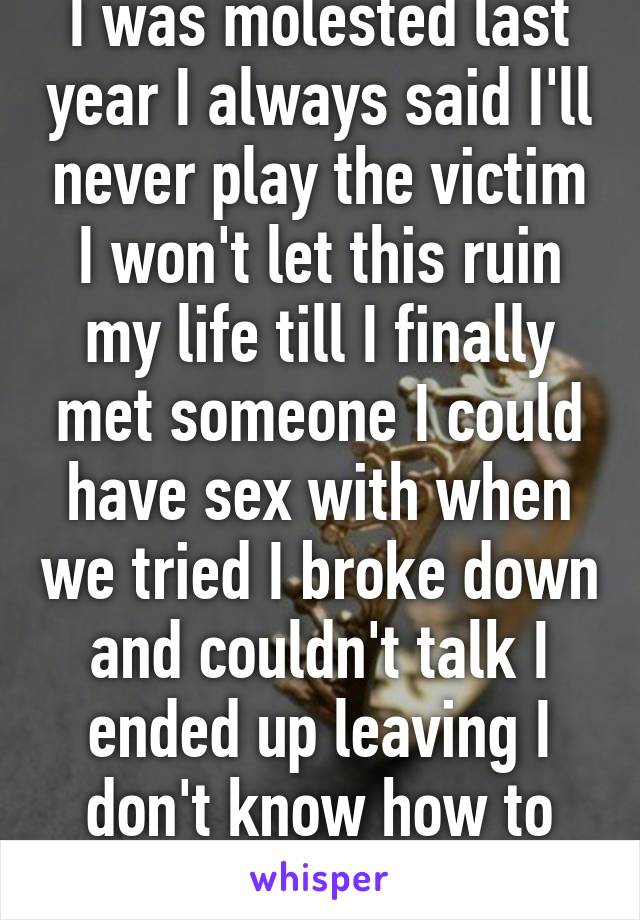 I was molested last year I always said I'll never play the victim I won't let this ruin my life till I finally met someone I could have sex with when we tried I broke down and couldn't talk I ended up leaving I don't know how to get over this.. 