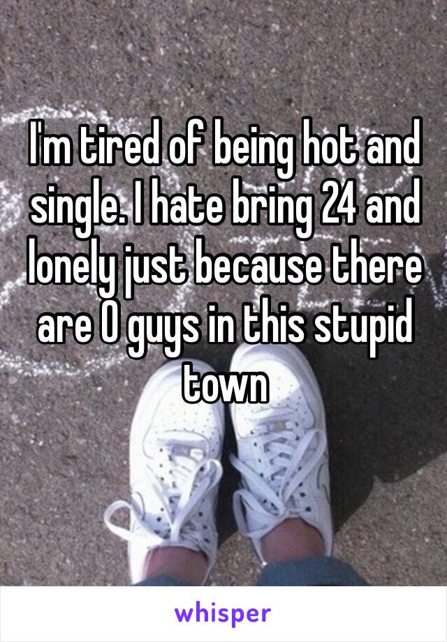 I'm tired of being hot and single. I hate bring 24 and lonely just because there are 0 guys in this stupid town 