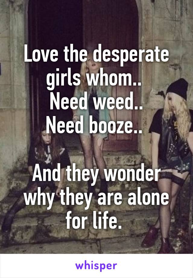 Love the desperate girls whom.. 
Need weed..
Need booze.. 

And they wonder why they are alone for life. 