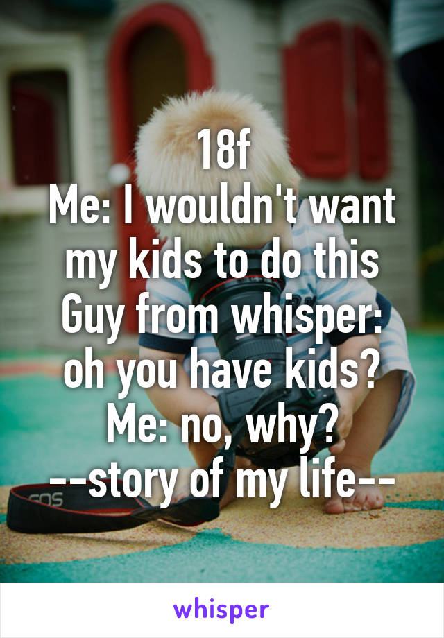 18f
Me: I wouldn't want my kids to do this
Guy from whisper: oh you have kids?
Me: no, why?
--story of my life--