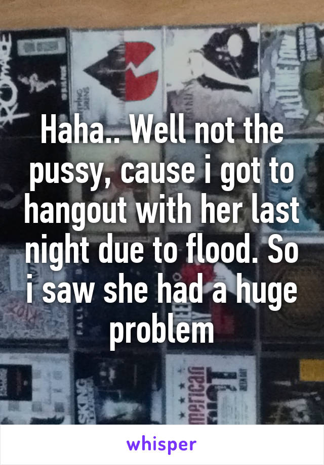 Haha.. Well not the pussy, cause i got to hangout with her last night due to flood. So i saw she had a huge problem