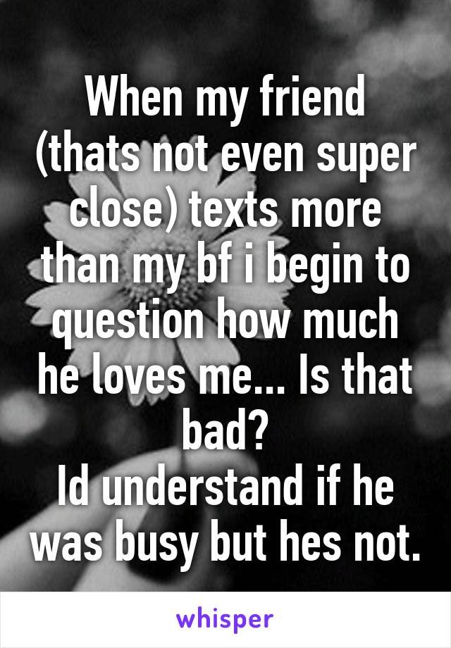 When my friend (thats not even super close) texts more than my bf i begin to question how much he loves me... Is that bad?
Id understand if he was busy but hes not.