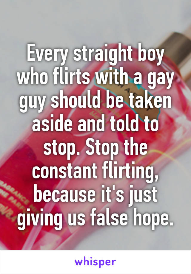 Every straight boy who flirts with a gay guy should be taken aside and told to stop. Stop the constant flirting, because it's just giving us false hope.