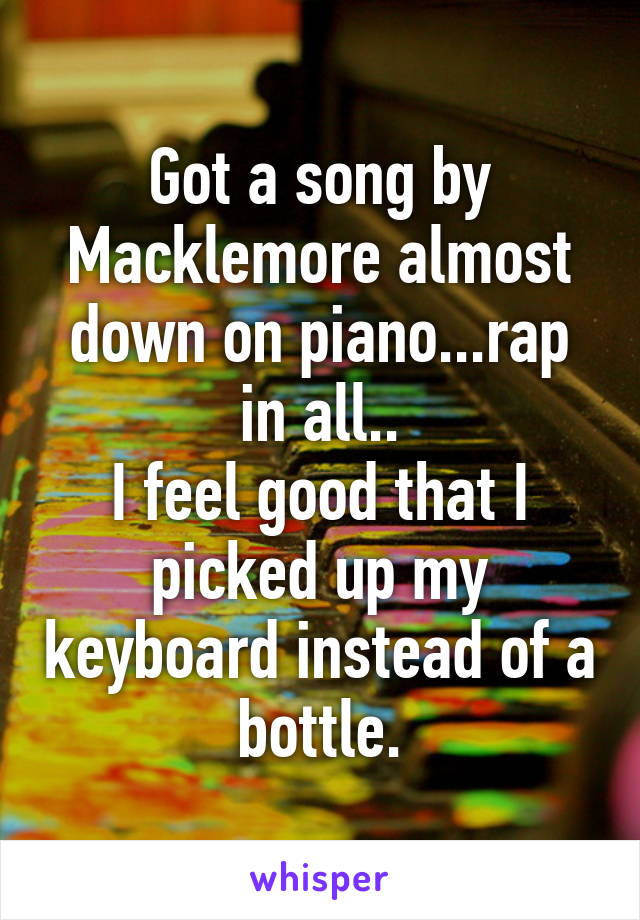 Got a song by Macklemore almost down on piano...rap in all..
I feel good that I picked up my keyboard instead of a bottle.