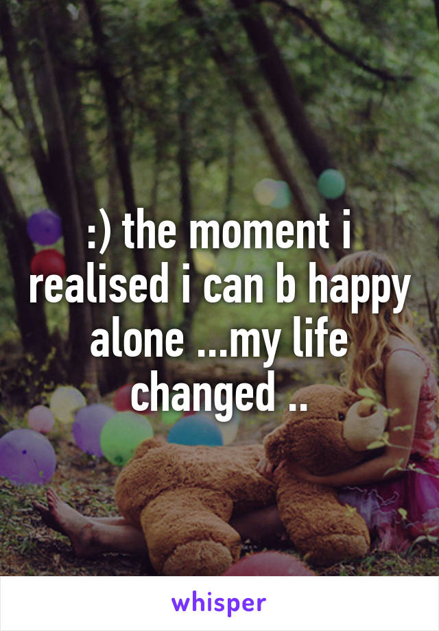 :) the moment i realised i can b happy alone ...my life changed ..