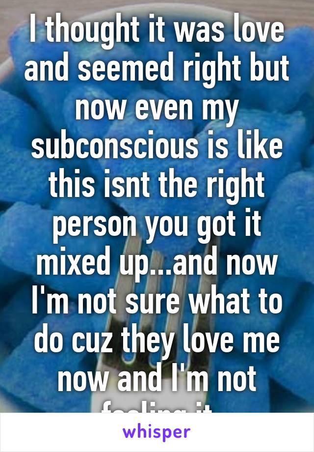 I thought it was love and seemed right but now even my subconscious is like this isnt the right person you got it mixed up...and now I'm not sure what to do cuz they love me now and I'm not feeling it