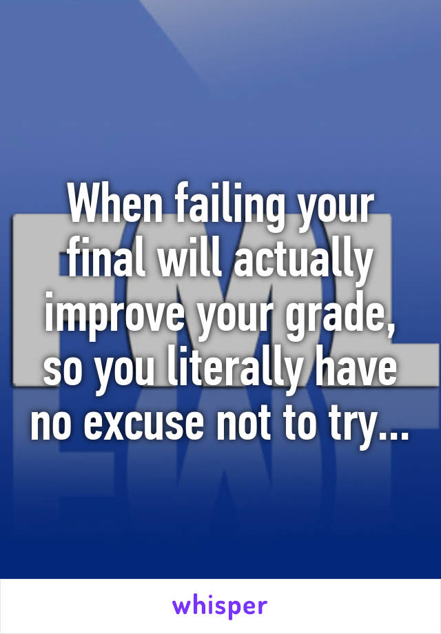 When failing your final will actually improve your grade, so you literally have no excuse not to try...