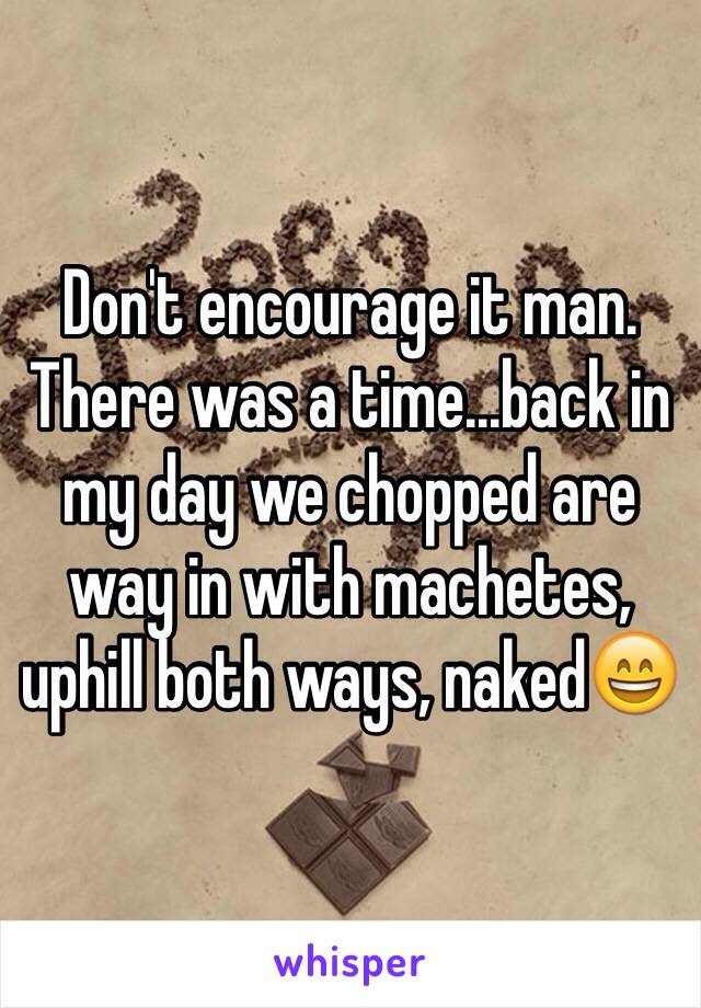 Don't encourage it man. There was a time...back in my day we chopped are way in with machetes, uphill both ways, naked😄