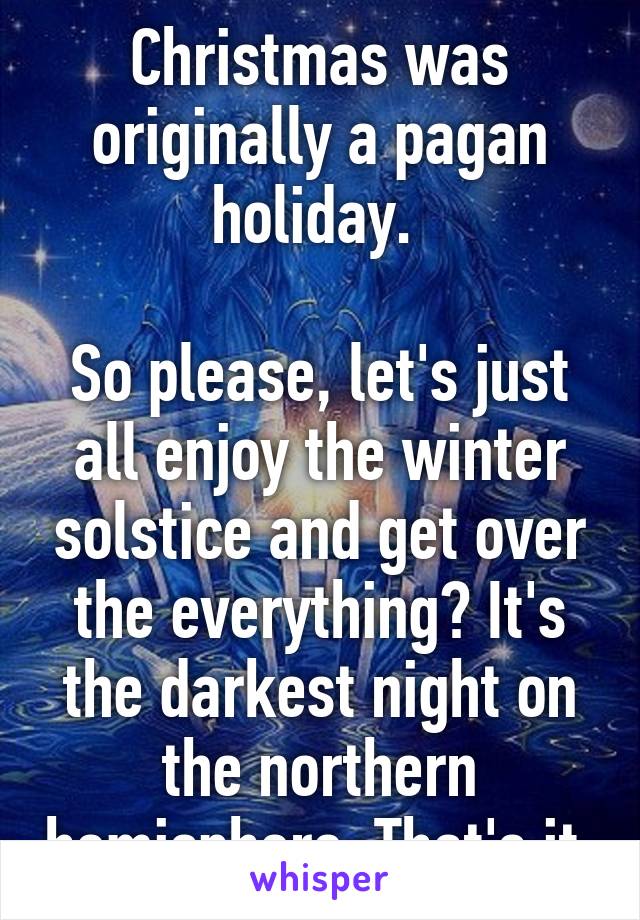 Christmas was originally a pagan holiday. 

So please, let's just all enjoy the winter solstice and get over the everything? It's the darkest night on the northern hemisphere. That's it.