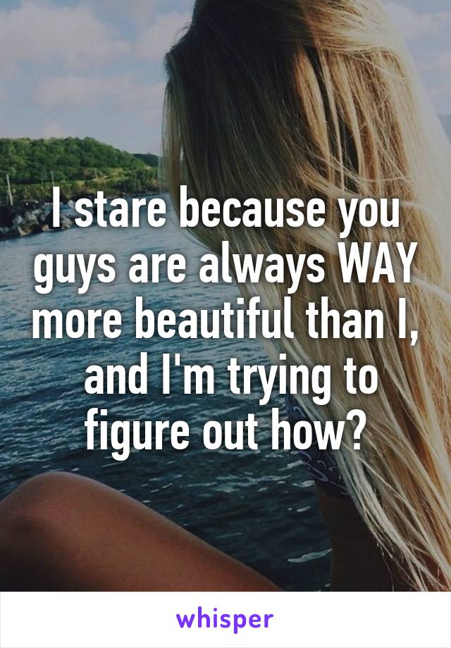 I stare because you guys are always WAY more beautiful than I,  and I'm trying to figure out how?