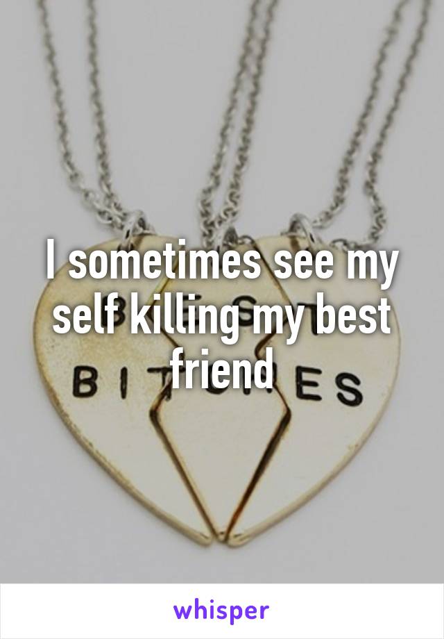 I sometimes see my self killing my best friend