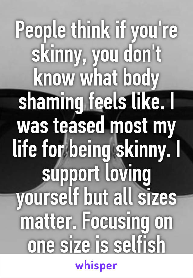 People think if you're skinny, you don't know what body shaming feels like. I was teased most my life for being skinny. I support loving yourself but all sizes matter. Focusing on one size is selfish