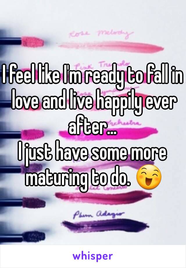 I feel like I'm ready to fall in love and live happily ever after... 
I just have some more maturing to do. 😄