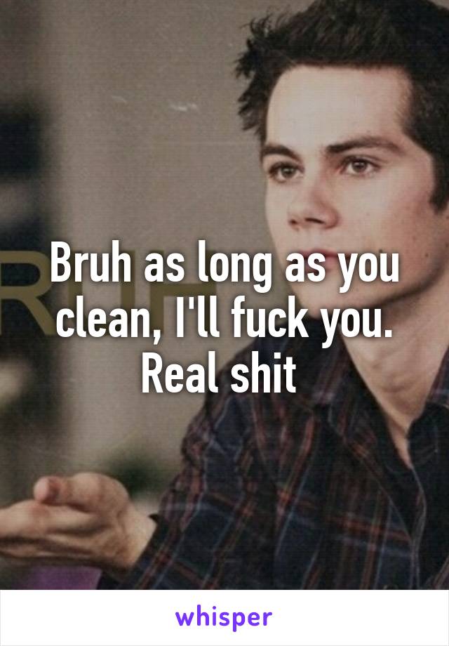 Bruh as long as you clean, I'll fuck you. Real shit 